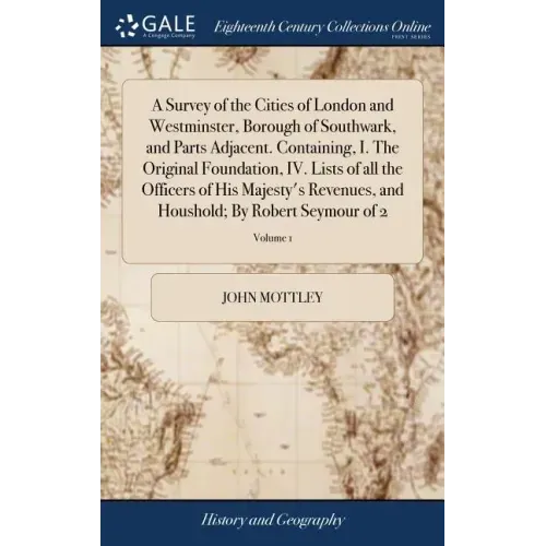 A Survey of the Cities of London and Westminster, Borough of Southwark, and Parts Adjacent. Containing, I. The Original Foundation, IV. Lists of all t