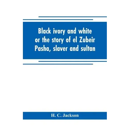 Black ivory and white or the story of el Zubeir Pasha, slaver and sultan
