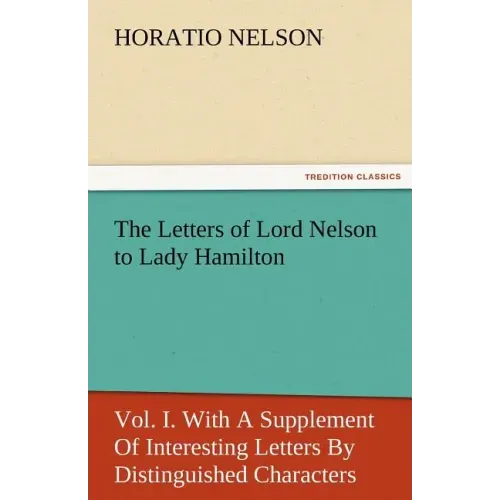 The Letters of Lord Nelson to Lady Hamilton, Vol. I. with a Supplement of Interesting Letters by Distinguished Characters