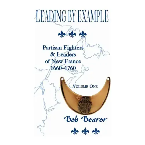Leading By Example, Partisan Fighters & Leaders Of New France, 1660-1760: Volume One