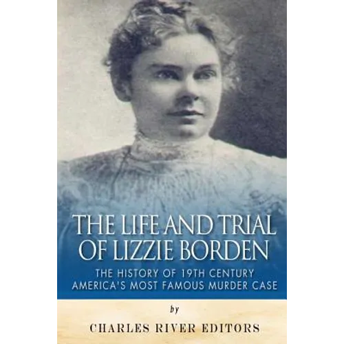 The Life and Trial of Lizzie Borden: The History of 19th Century America's Most Famous Murder Case