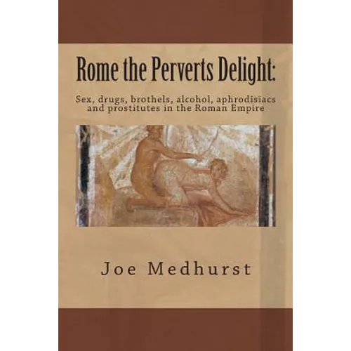 Rome the Perverts Delight: Sex, drugs, brothels, alcohol, aphrodisiacs and prostitutes in the Roman Empire