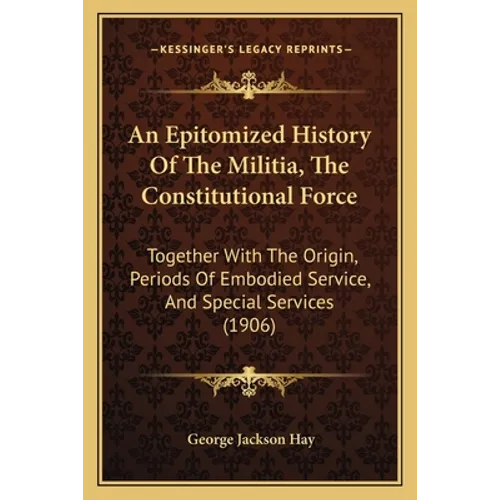 An Epitomized History Of The Militia, The Constitutional Force: Together With The Origin, Periods Of Embodied Service, And Special Services (1906)
