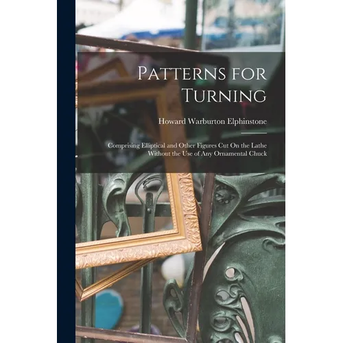 Patterns for Turning: Comprising Elliptical and Other Figures Cut On the Lathe Without the Use of Any Ornamental Chuck