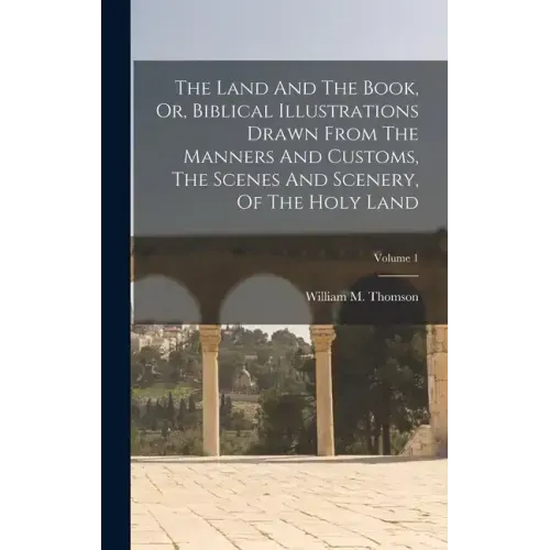 The Land And The Book, Or, Biblical Illustrations Drawn From The Manners And Customs, The Scenes And Scenery, Of The Holy Land; Volume 1
