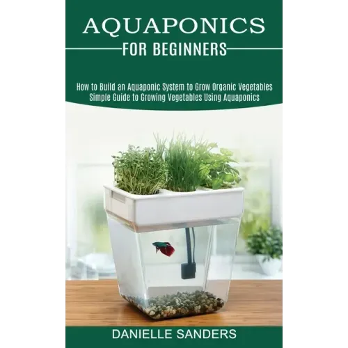 Aquaponics for Beginners: How to Build an Aquaponic System to Grow Organic Vegetables (Simple Guide to Growing Vegetables Using Aquaponics)
