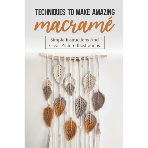 Techniques To Make Amazing Macramé: Simple Instructions And Clear Picture Illustrations: Tips To Create Macrame' Patterns