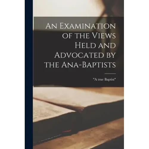 An Examination of the Views Held and Advocated by the Ana-Baptists [microform]
