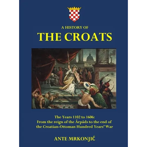 A History of The Croats - The Years 1102 to 1606: From the reign of the Árpáds to the end of the Croatian-Ottoman Hundred Years' War - Hardcover