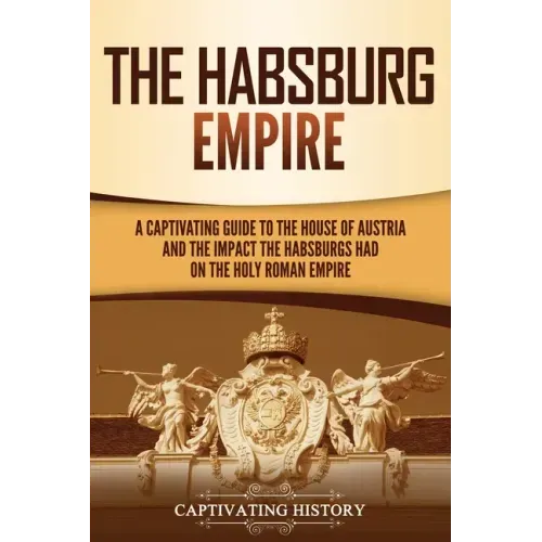 The Habsburg Empire: A Captivating Guide to the House of Austria and the Impact the Habsburgs Had on the Holy Roman Empire