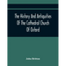 The History And Antiquities Of The Cathedral Church Of Oxford: Illustrated By A Series Of Engravings, Of Views, Plans, Elevations, Sections, And Detai
