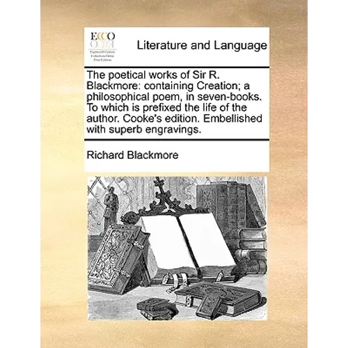 The Poetical Works of Sir R. Blackmore: Containing Creation; A Philosophical Poem, in Seven-Books. to Which Is Prefixed the Life of the Author. Cooke'