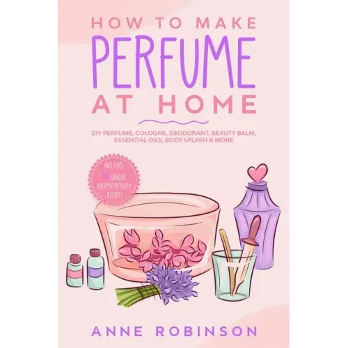 How to Make Perfume at Home: DIY Scents for Perfume, Cologne, Deodorant, Beauty Balm, Essential Oils, Body Splash - Includes 14 Unique Aromatherapy Re