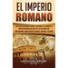 El Imperio Romano: Una Guía Fascinante sobre el Ascenso y la Caída del Imperio Romano que incluye las historias de Emperadores como Augus