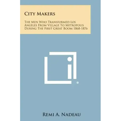 City Makers: The Men Who Transformed Los Angeles from Village to Metropolis During the First Great Boom 1868-1876