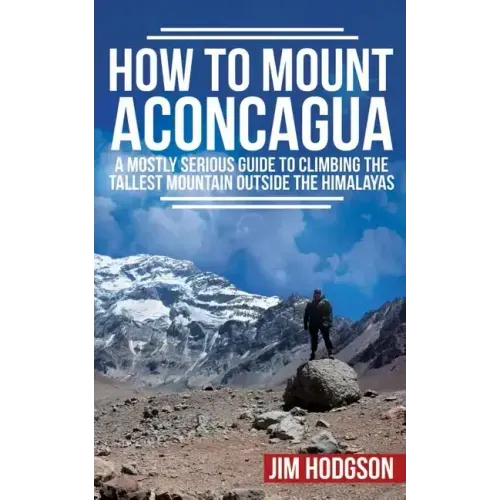 How To Mount Aconcagua: A Mostly Serious Guide to Climbing the Tallest Mountain Outside the Himalayas