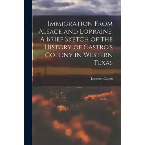 Immigration From Alsace and Lorraine. A Brief Sketch of the History of Castro's Colony in Western Texas