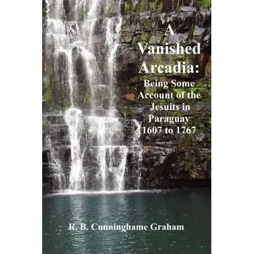 A Vanished Arcadia: Being Some Accounts of the Jesuits in Paraguay 1607-1767
