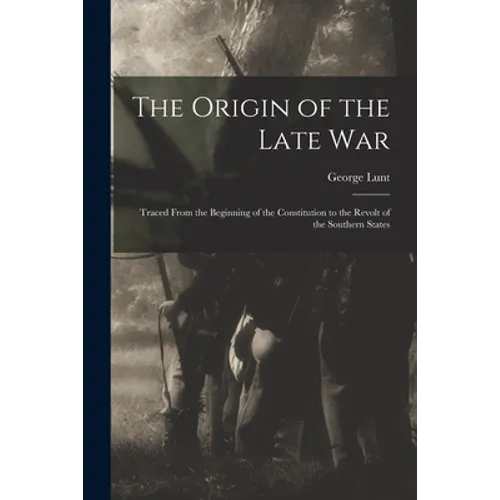 The Origin of the Late War: Traced From the Beginning of the Constitution to the Revolt of the Southern States