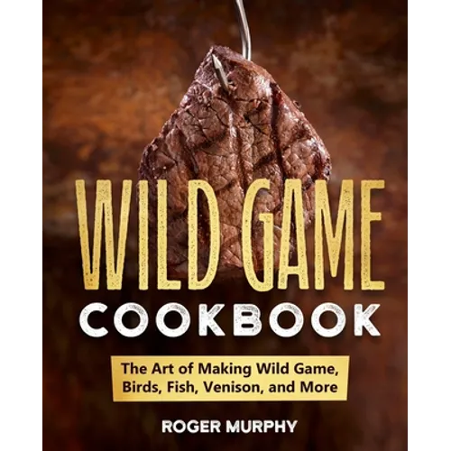 The Wild Game Cookbook: The Art of Making Wild Game, Birds, Fish, Venison, and More