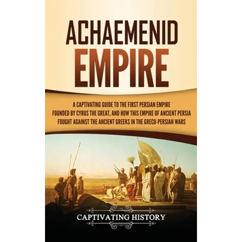 Achaemenid Empire: A Captivating Guide to the First Persian Empire Founded by Cyrus the Great, and How This Empire of Ancient Persia Fought Against th