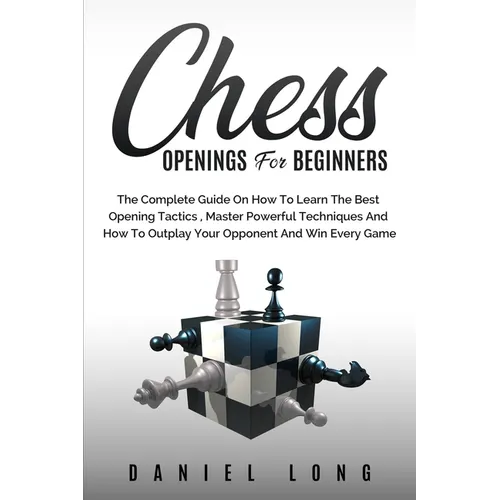Chess Openings for Beginners: The Complete Guide On How To Learn The Best Opening Tactics, Master Powerful Techniques And How To Outplay Your Opponent