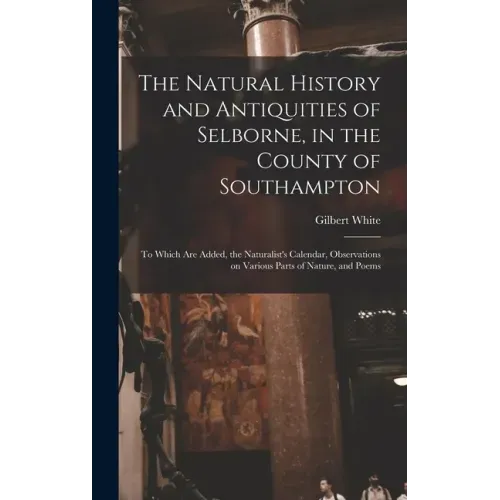 The Natural History and Antiquities of Selborne, in the County of Southampton: to Which Are Added, the Naturalist's Calendar, Observations on Various