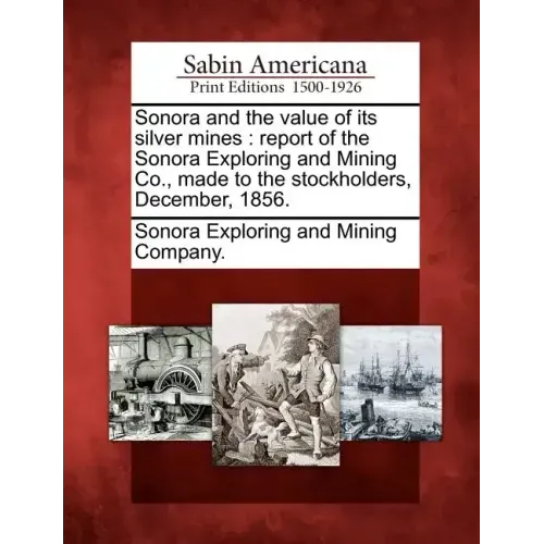 Sonora and the Value of Its Silver Mines: Report of the Sonora Exploring and Mining Co., Made to the Stockholders, December, 1856.