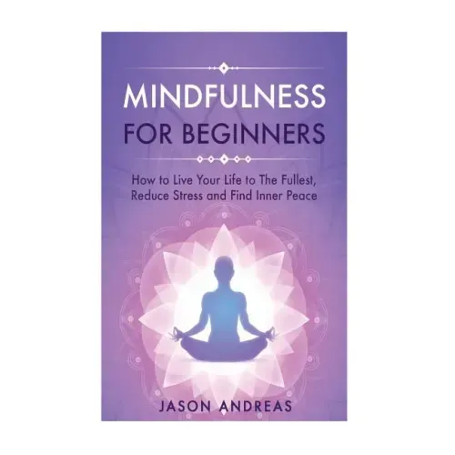 Mindfulness for Beginners: How to Live Your Life to the Fullest, Reduce Stress and Find Inner Peace
