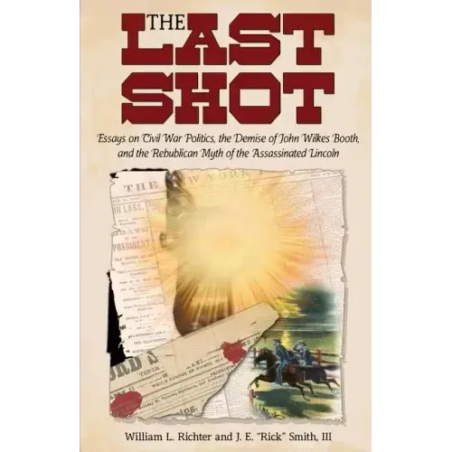 The Last Shot: Essays on Civil War Politics, the Demise of John Wilkes Booth, and the Republican Myth of the Assassinated Lincoln