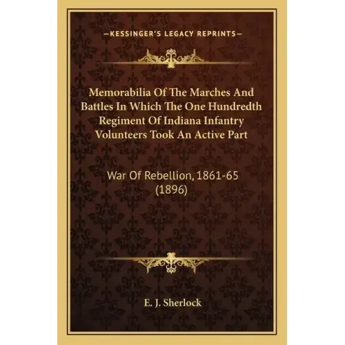 Memorabilia Of The Marches And Battles In Which The One Hundredth Regiment Of Indiana Infantry Volunteers Took An Active Part: War Of Rebellion, 1861-