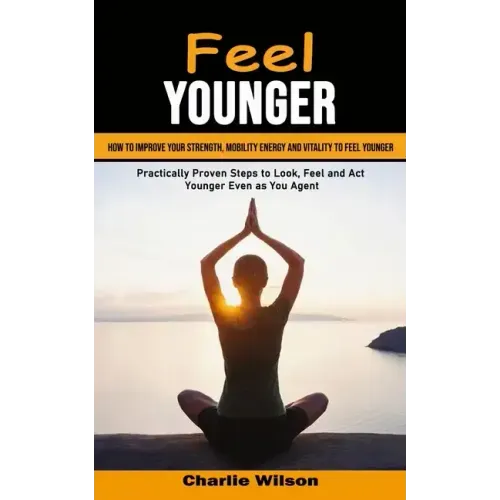 Feel Younger: How to Improve Your Strength, Mobility Energy and Vitality to Feel Younger (Practically Proven Steps to Look, Feel and