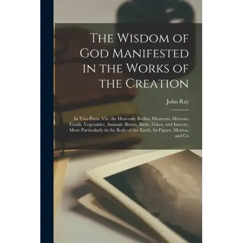 The Wisdom of God Manifested in the Works of the Creation: In Two Parts. Viz. the Heavenly Bodies, Elements, Meteors, Fossils, Vegetables, Animals (Be