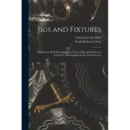 Jigs and Fixtures: A Reference Book Showing Many Types of Jigs and Fixtures in Actual Use, and Suggestions for Various Cases