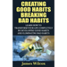 Creating Good Habits Breaking Bad Habits: Learn How to Transform Your Life Completely By Developing Good Habits And Eliminating Bad Habits