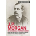 J.P. Morgan - The Life and Deals of America's Banker: Insight and Analysis into the Founder of Modern Finance and the American Banking System