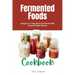 Fermented Foods Cookbook: A Beginner's 7-Step Quick Start Guide, With Sample Probiotic Recipes
