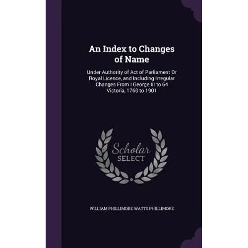 An Index to Changes of Name: Under Authority of Act of Parliament Or Royal Licence, and Including Irregular Changes From I George III to 64 Victori