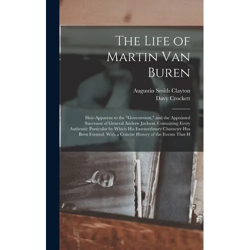 The Life of Martin Van Buren: Heir-Apparent to the "Government," and the Appointed Successor of General Andrew Jackson. Containing Every Authentic P