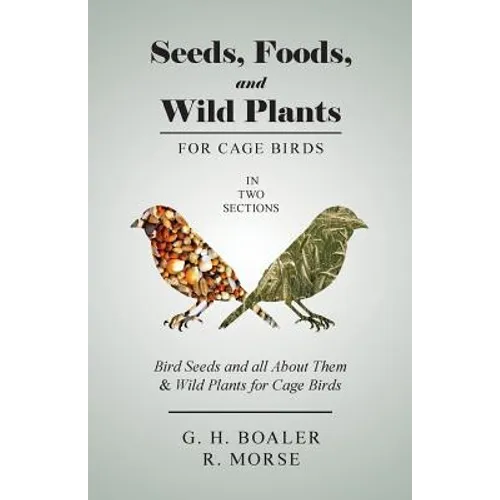 Seeds, Foods, and Wild Plants for Cage Birds - In Two Sections: Bird Seeds and all About Them & Wild Plants for Cage Birds