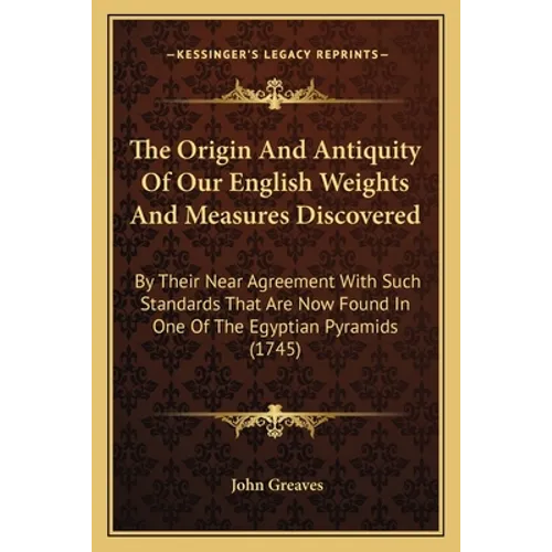 The Origin And Antiquity Of Our English Weights And Measures Discovered: By Their Near Agreement With Such Standards That Are Now Found In One Of The