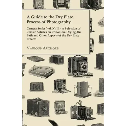 A Guide to the Dry Plate Process of Photography - Camera Series Vol. XVII.;A Selection of Classic Articles on Collodion, Drying, the Bath and Other As
