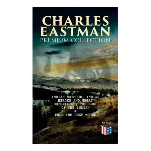 CHARLES EASTMAN Premium Collection: Indian Boyhood, Indian Heroes and Great Chieftains, The Soul of the Indian & From the Deep Woods to Civilization