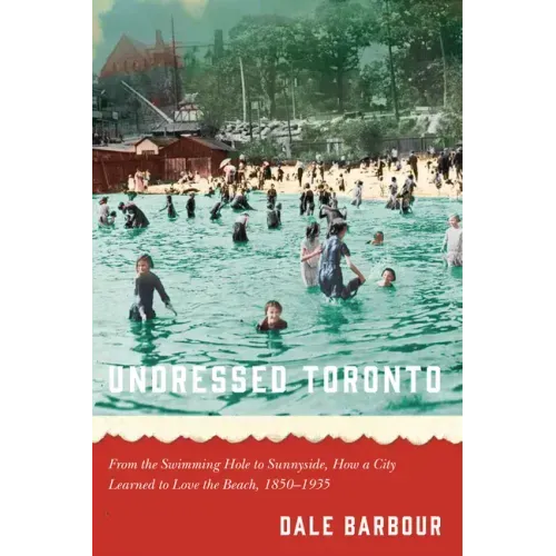 Undressed Toronto: From the Swimming Hole to Sunnyside, How a City Learned to Love the Beach, 1850-1935