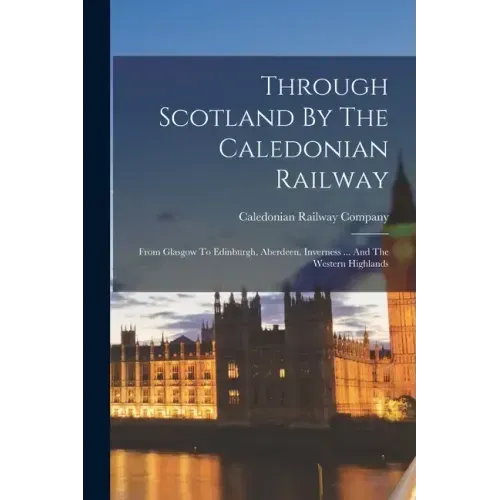 Through Scotland By The Caledonian Railway: From Glasgow To Edinburgh, Aberdeen, Inverness ... And The Western Highlands