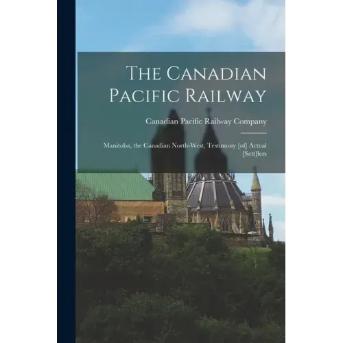 The Canadian Pacific Railway [microform]: Manitoba, the Canadian North-west, Testimony [of] Actual [sett]lers