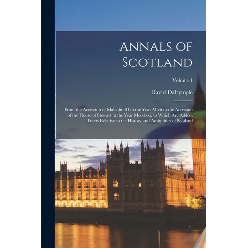 Annals of Scotland: From the Accession of Malcolm III in the Year Mlvii to the Accession of the House of Stewart in the Year Mccclxxi, to