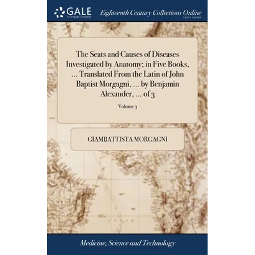 The Seats and Causes of Diseases Investigated by Anatomy; in Five Books, ... Translated From the Latin of John Baptist Morgagni, ... by Benjamin Alexa