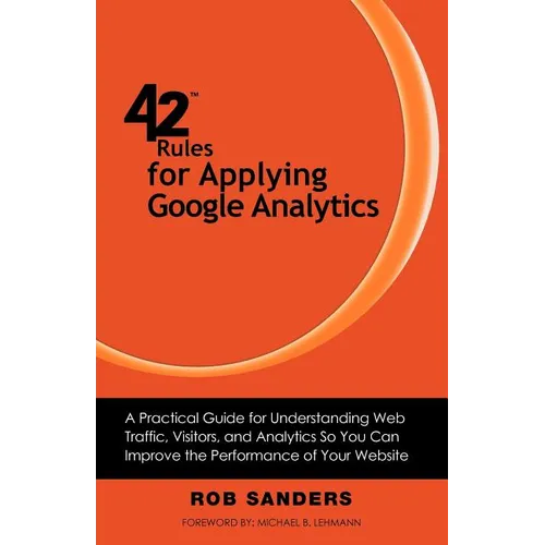 42 Rules for Applying Google Analytics: A practical guide for understanding web traffic, visitors and analytics so you can improve the performance of