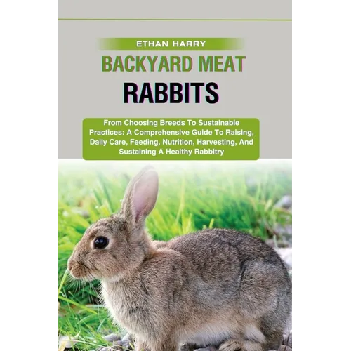 Backyard Meat Rabbits: From Choosing Breeds To Sustainable Practices: A Comprehensive Guide To Raising, Daily Care, Feeding, Nutrition, Harve